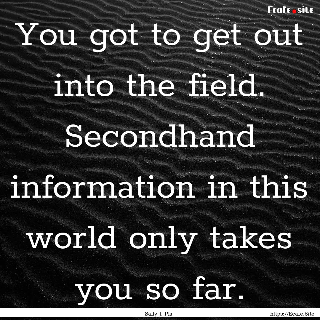 You got to get out into the field. Secondhand.... : Quote by Sally J. Pla