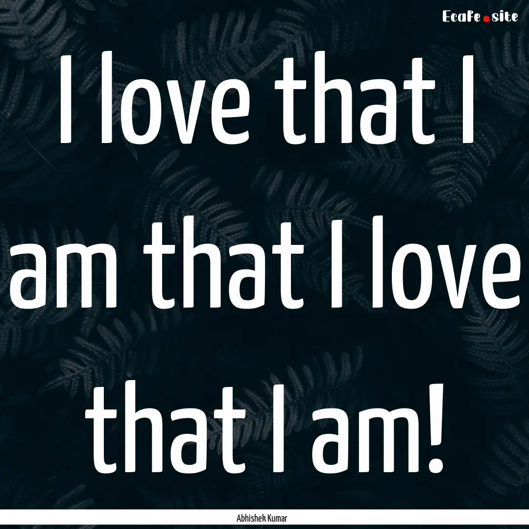 I love that I am that I love that I am! : Quote by Abhishek Kumar