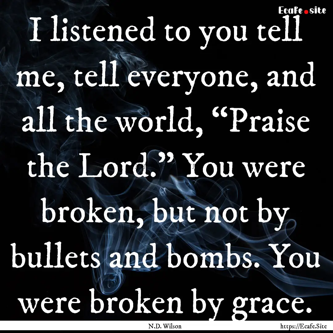 I listened to you tell me, tell everyone,.... : Quote by N.D. Wilson