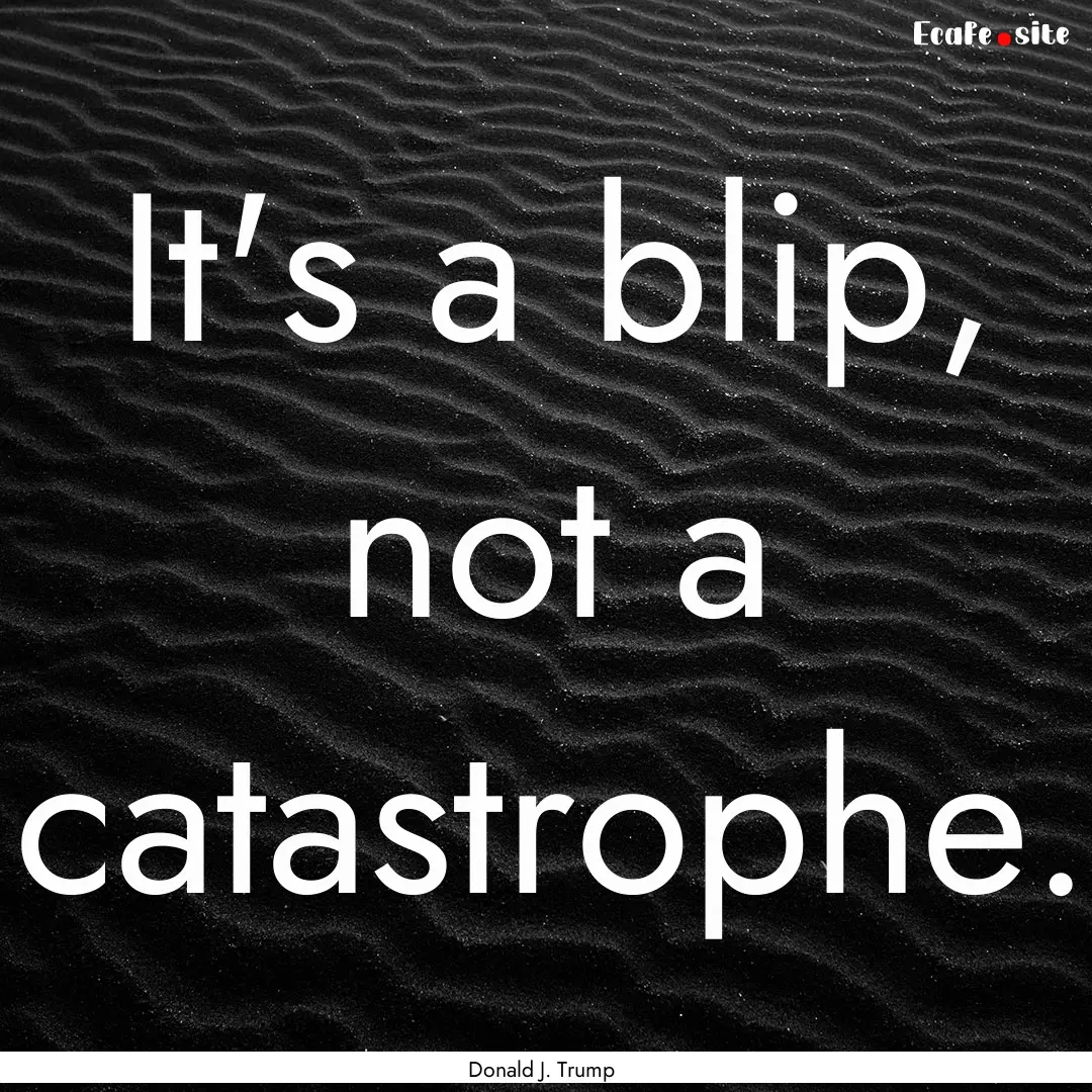 It's a blip, not a catastrophe. : Quote by Donald J. Trump