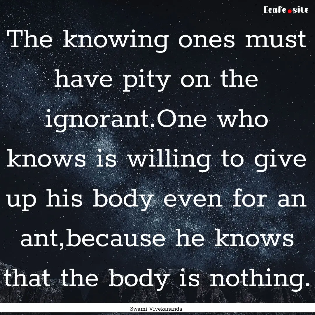 The knowing ones must have pity on the ignorant.One.... : Quote by Swami Vivekananda