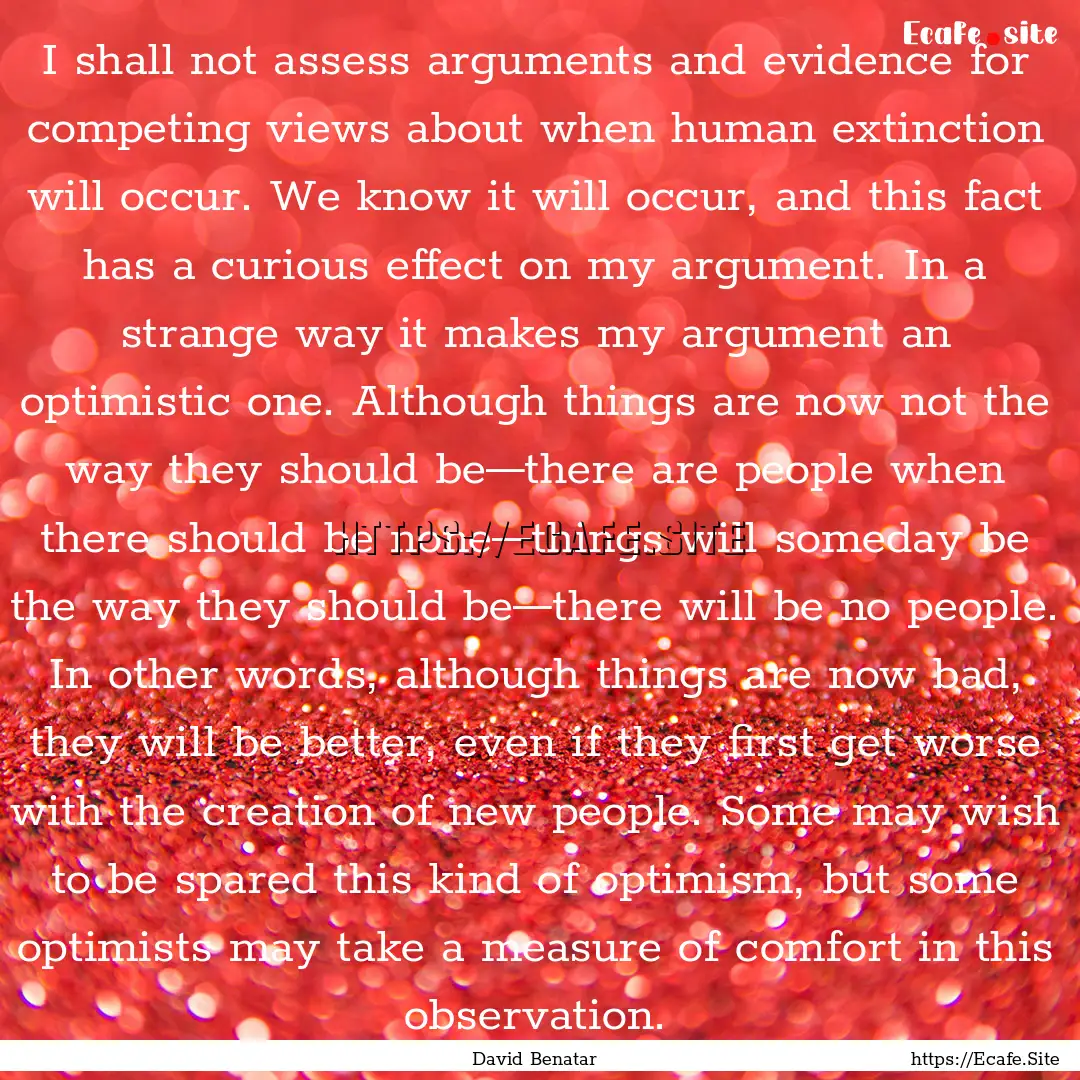 I shall not assess arguments and evidence.... : Quote by David Benatar