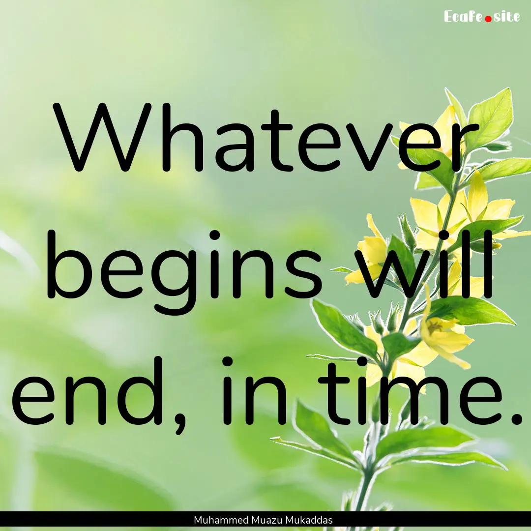 Whatever begins will end, in time. : Quote by Muhammed Muazu Mukaddas