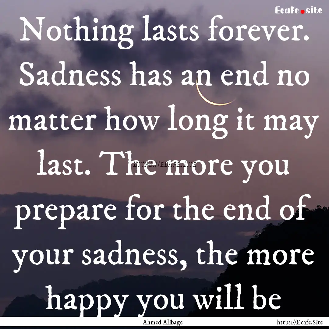 Nothing lasts forever. Sadness has an end.... : Quote by Ahmed Alibage