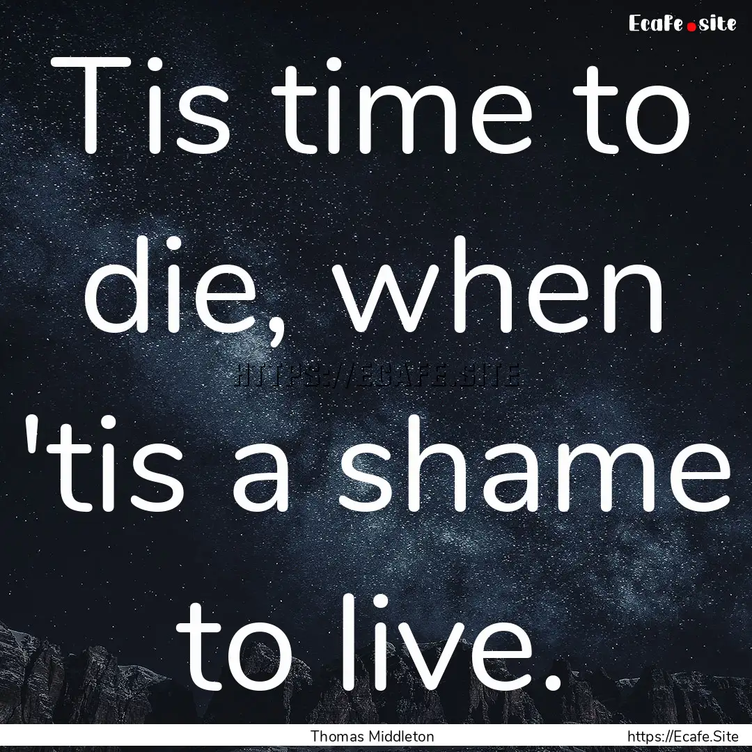 Tis time to die, when 'tis a shame to live..... : Quote by Thomas Middleton