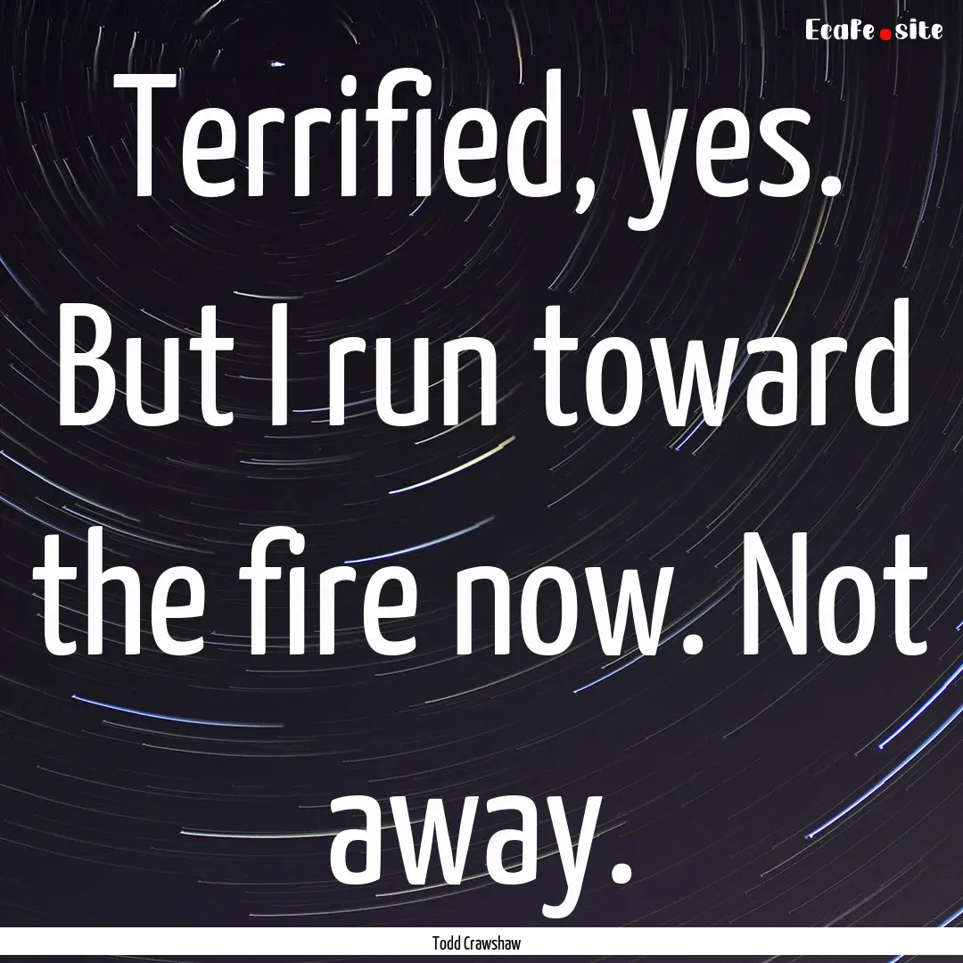 Terrified, yes. But I run toward the fire.... : Quote by Todd Crawshaw