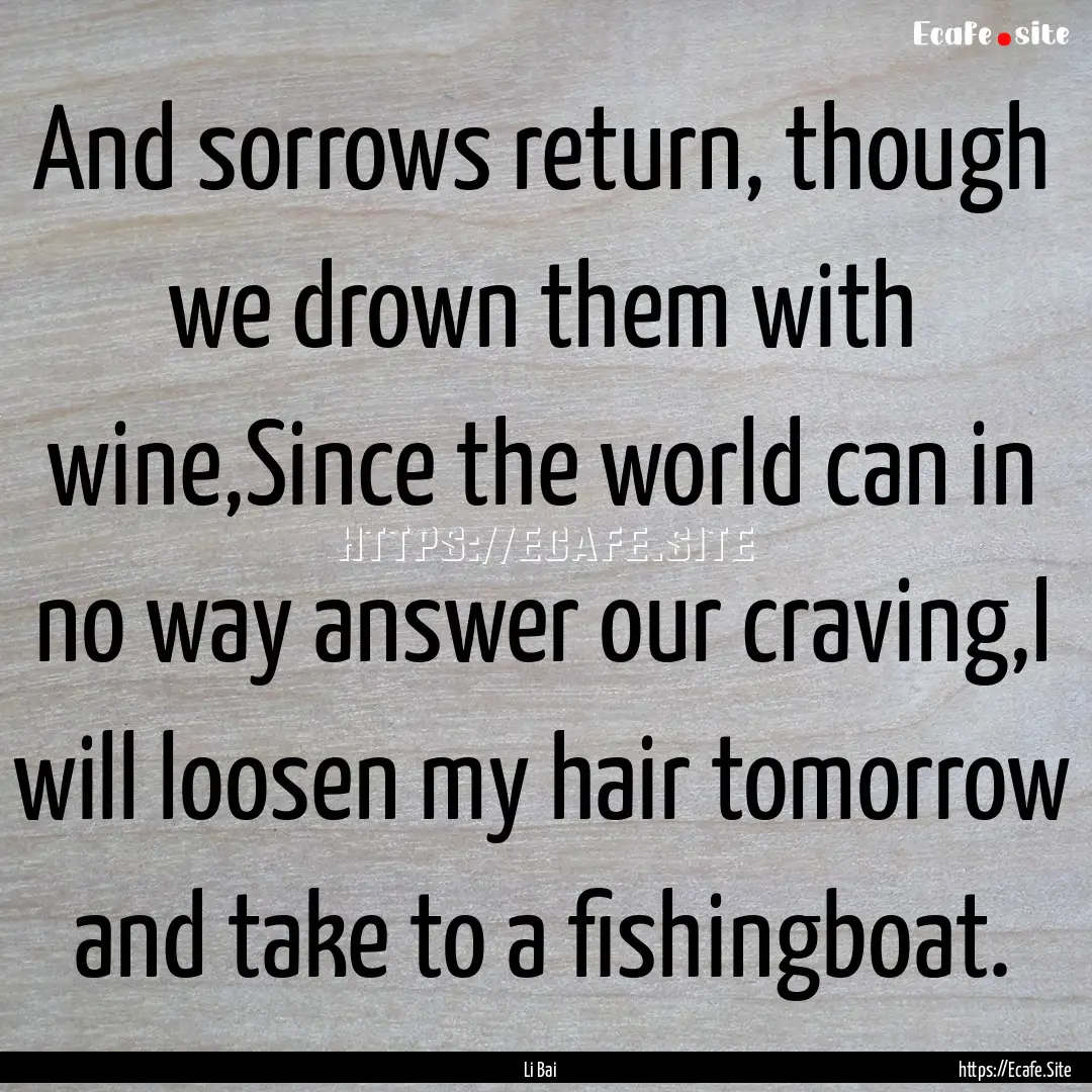 And sorrows return, though we drown them.... : Quote by Li Bai