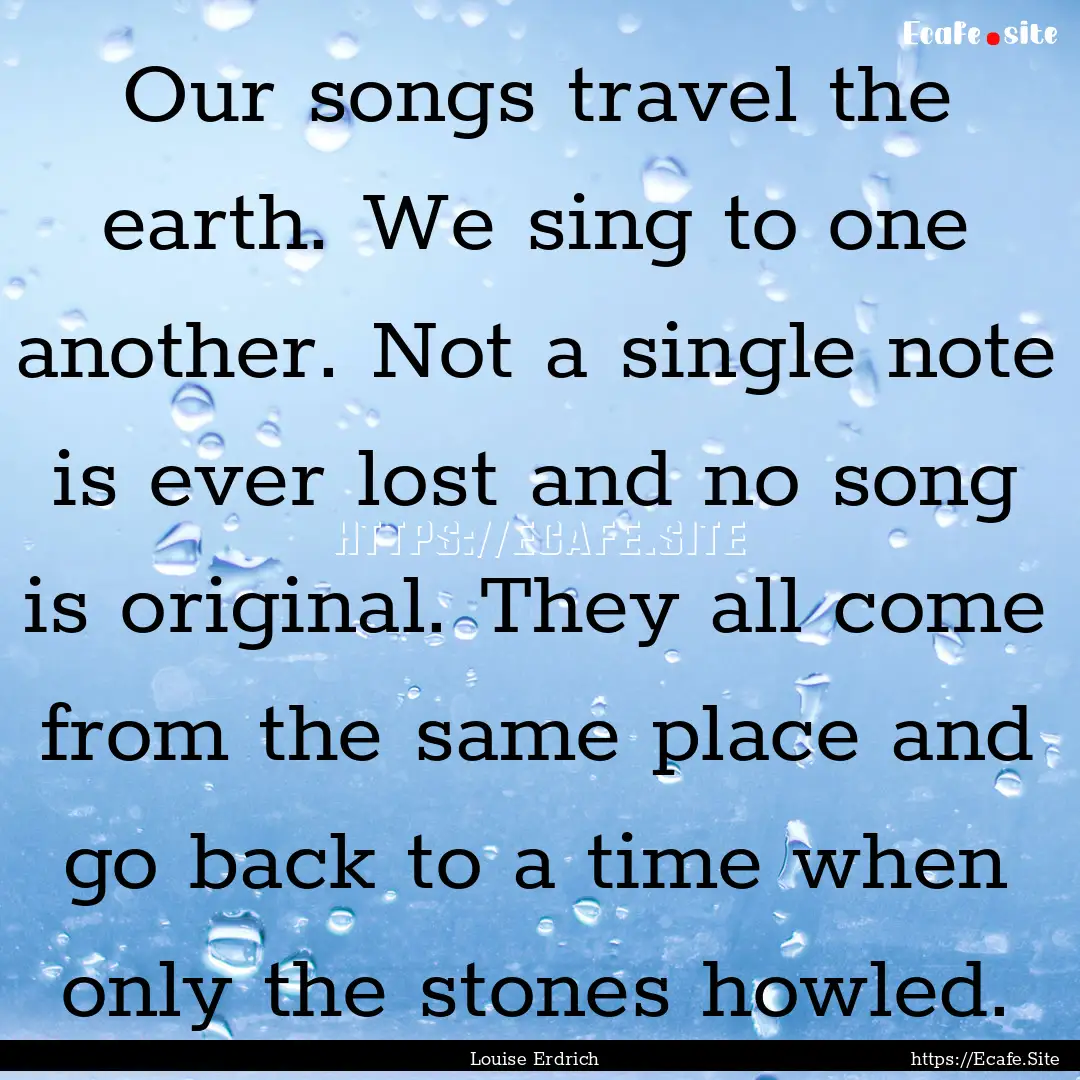 Our songs travel the earth. We sing to one.... : Quote by Louise Erdrich