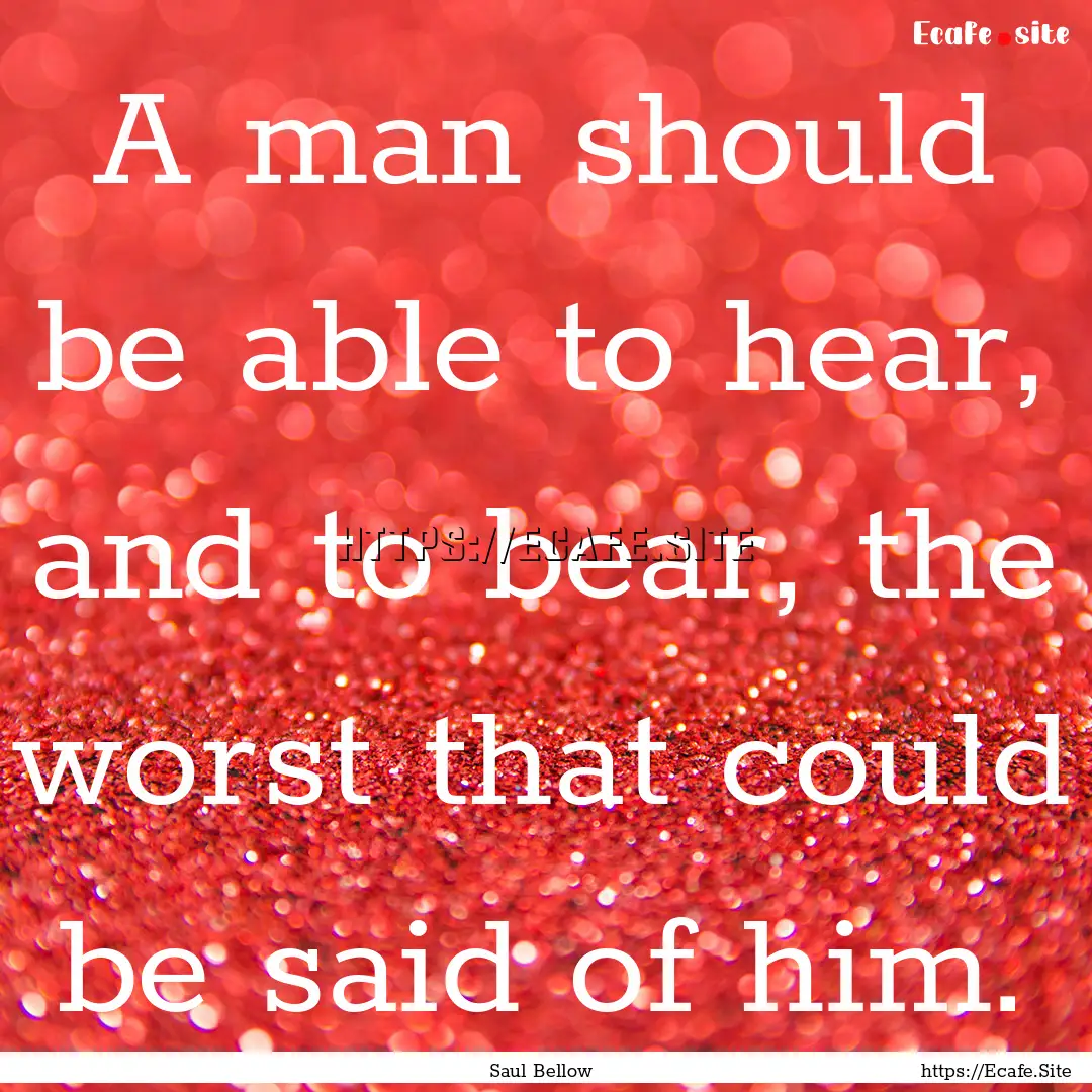 A man should be able to hear, and to bear,.... : Quote by Saul Bellow