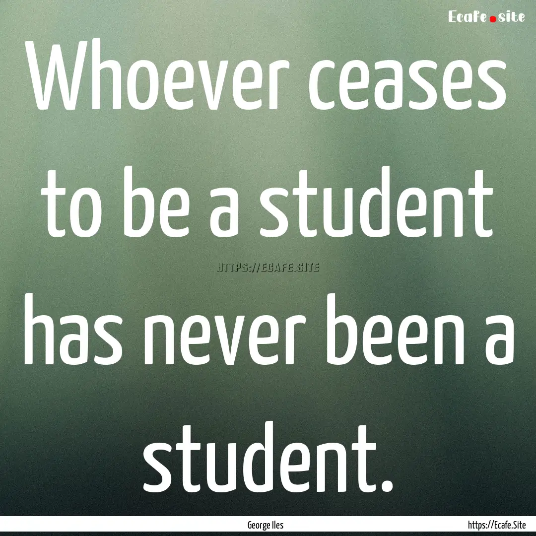 Whoever ceases to be a student has never.... : Quote by George Iles