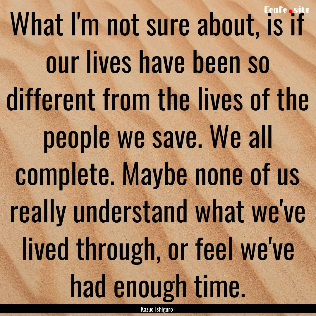 What I'm not sure about, is if our lives.... : Quote by Kazuo Ishiguro