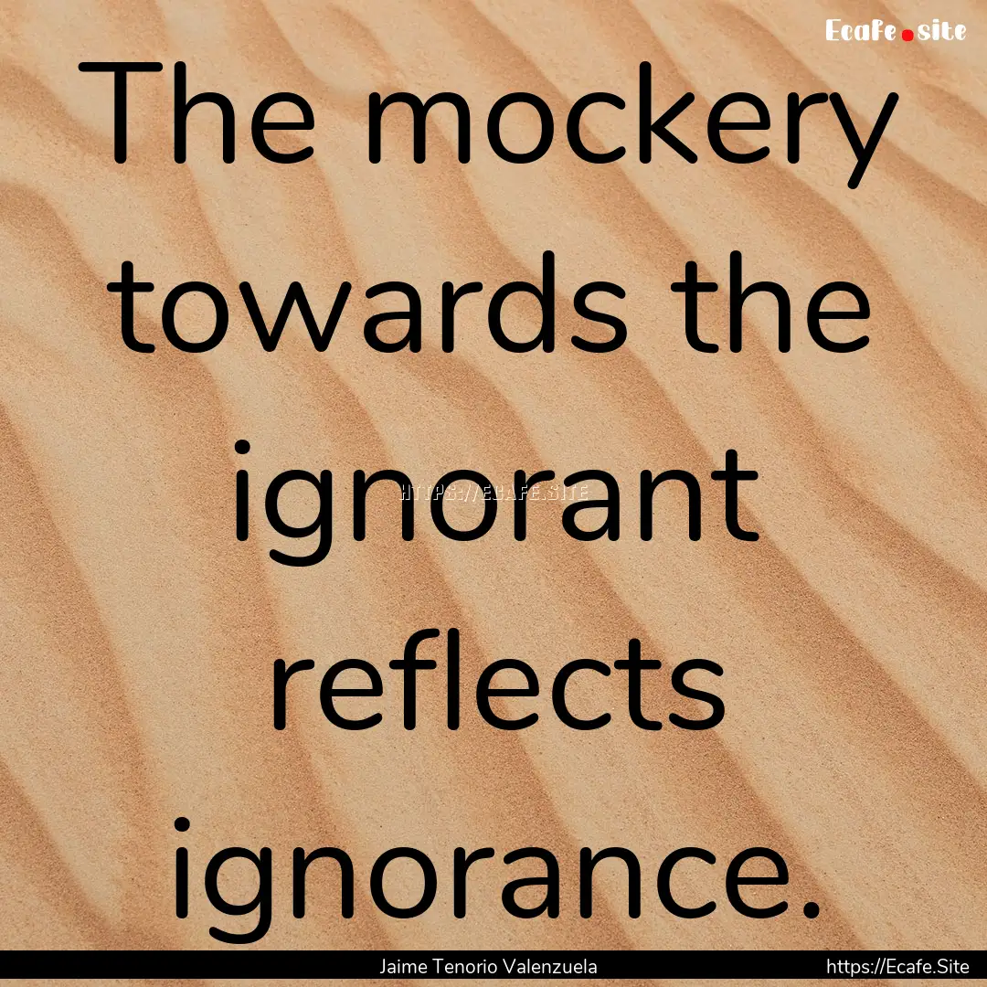 The mockery towards the ignorant reflects.... : Quote by Jaime Tenorio Valenzuela