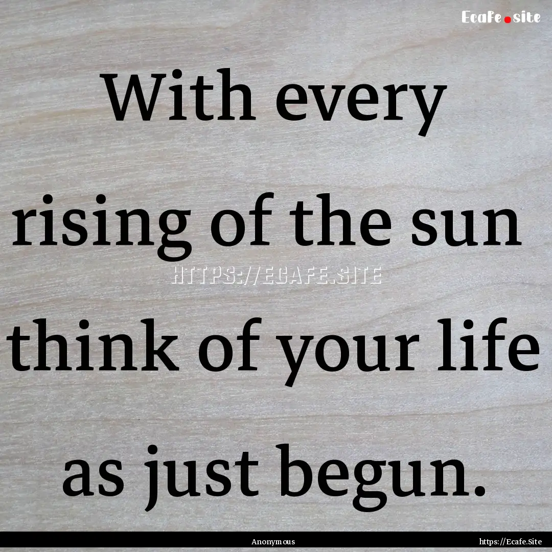 With every rising of the sun think of your.... : Quote by Anonymous