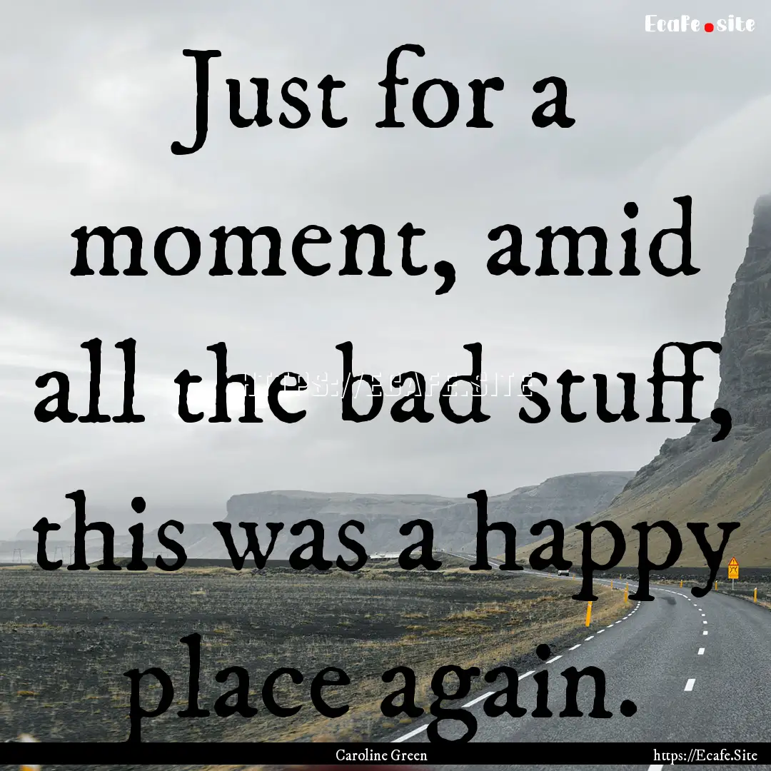 Just for a moment, amid all the bad stuff,.... : Quote by Caroline Green