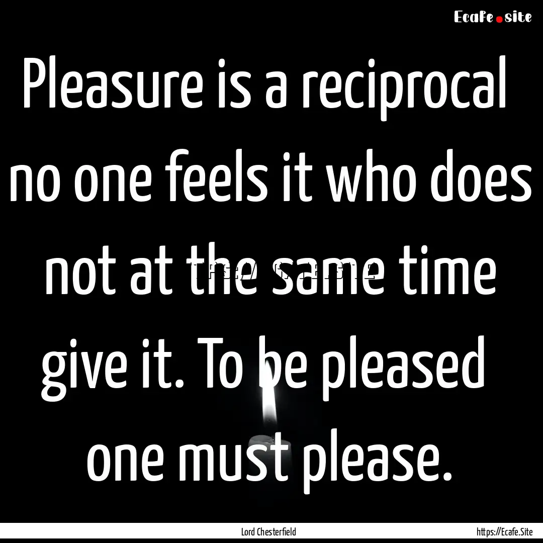 Pleasure is a reciprocal no one feels it.... : Quote by Lord Chesterfield