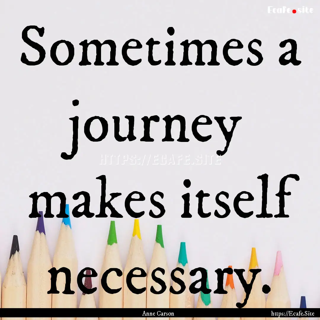 Sometimes a journey makes itself necessary..... : Quote by Anne Carson