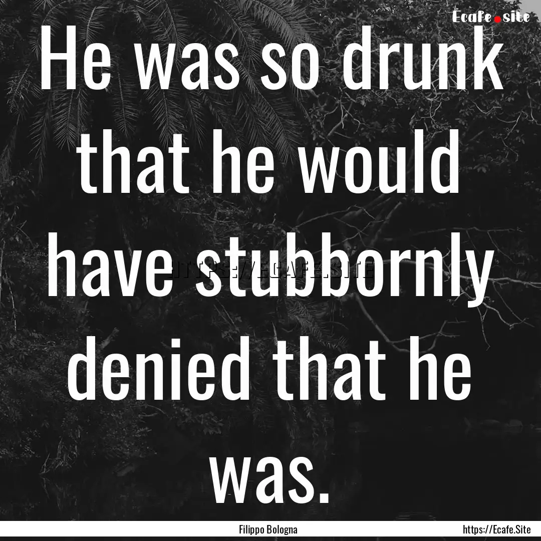 He was so drunk that he would have stubbornly.... : Quote by Filippo Bologna