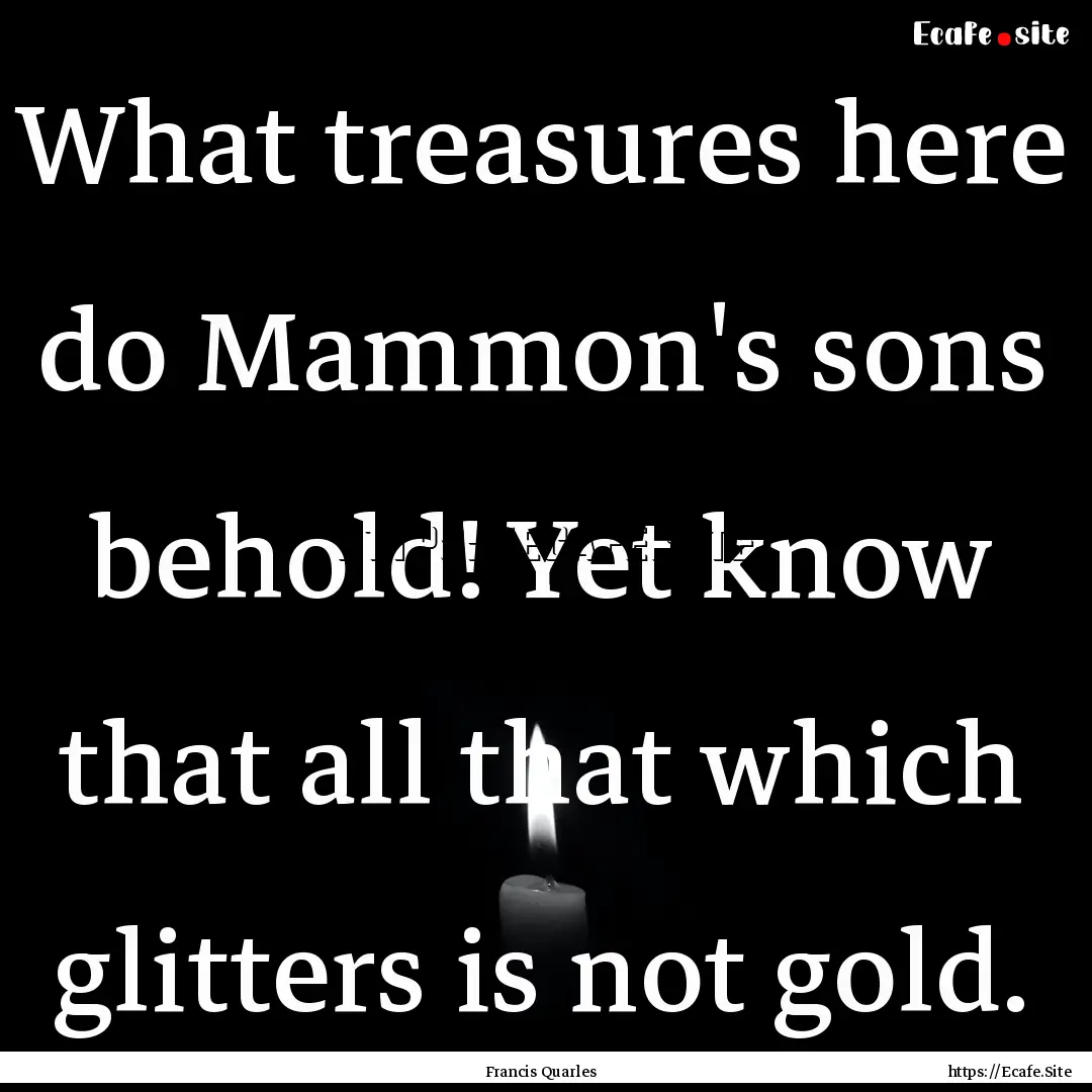 What treasures here do Mammon's sons behold!.... : Quote by Francis Quarles