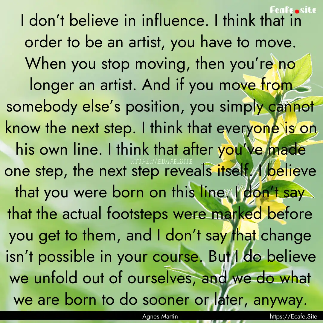 I don’t believe in influence. I think that.... : Quote by Agnes Martin