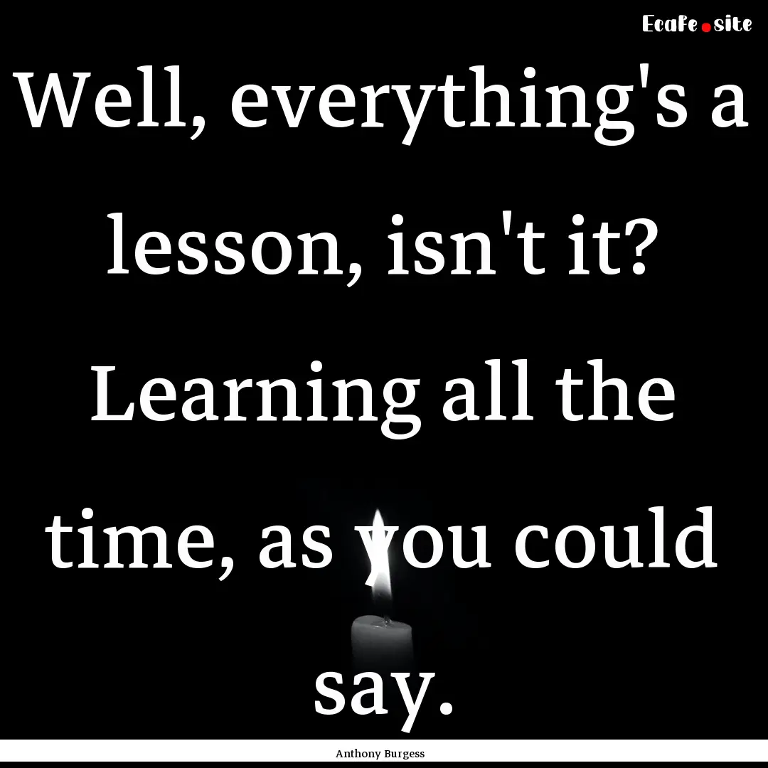 Well, everything's a lesson, isn't it? Learning.... : Quote by Anthony Burgess