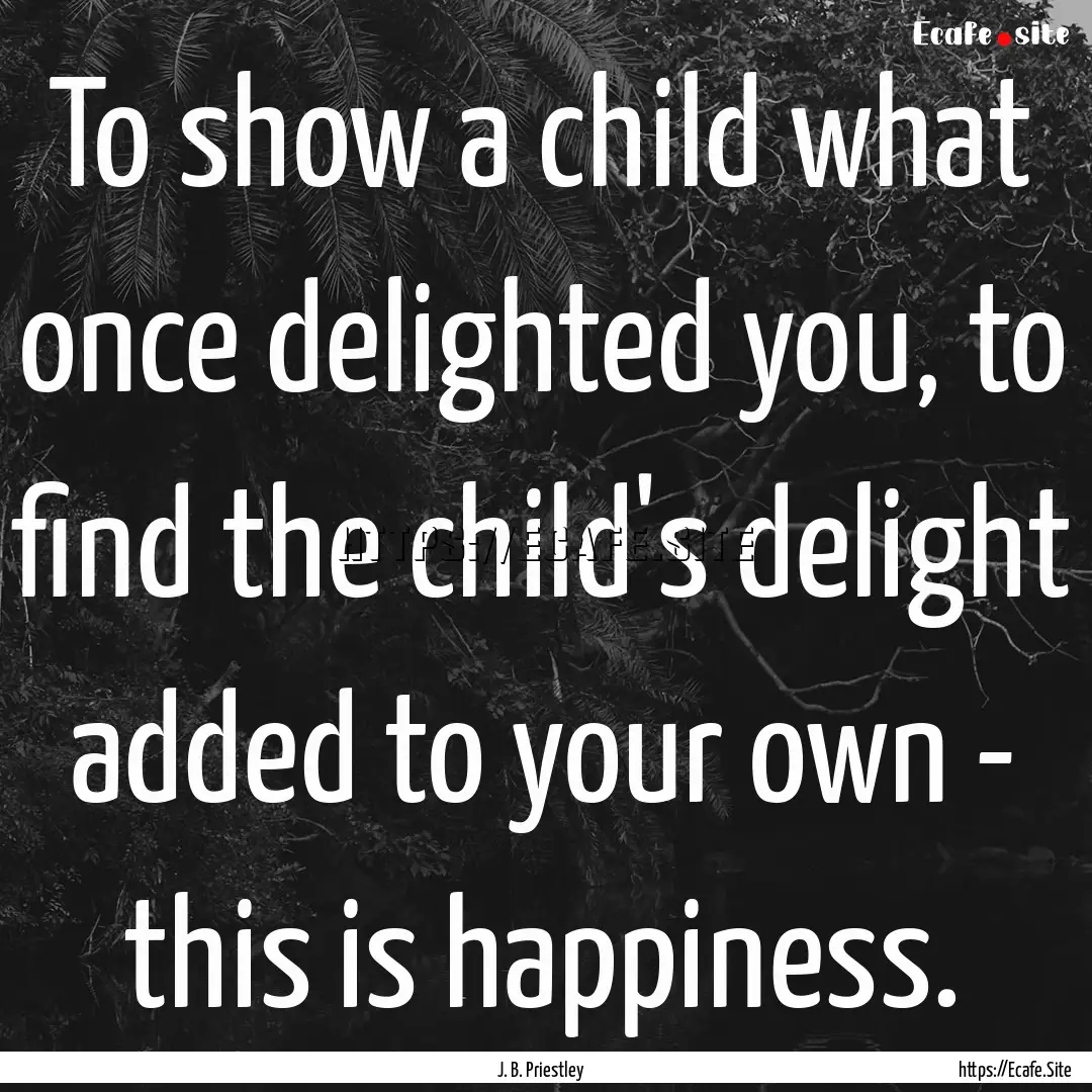 To show a child what once delighted you,.... : Quote by J. B. Priestley