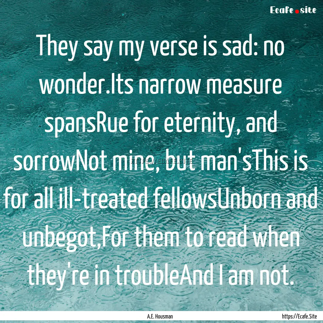 They say my verse is sad: no wonder.Its narrow.... : Quote by A.E. Housman