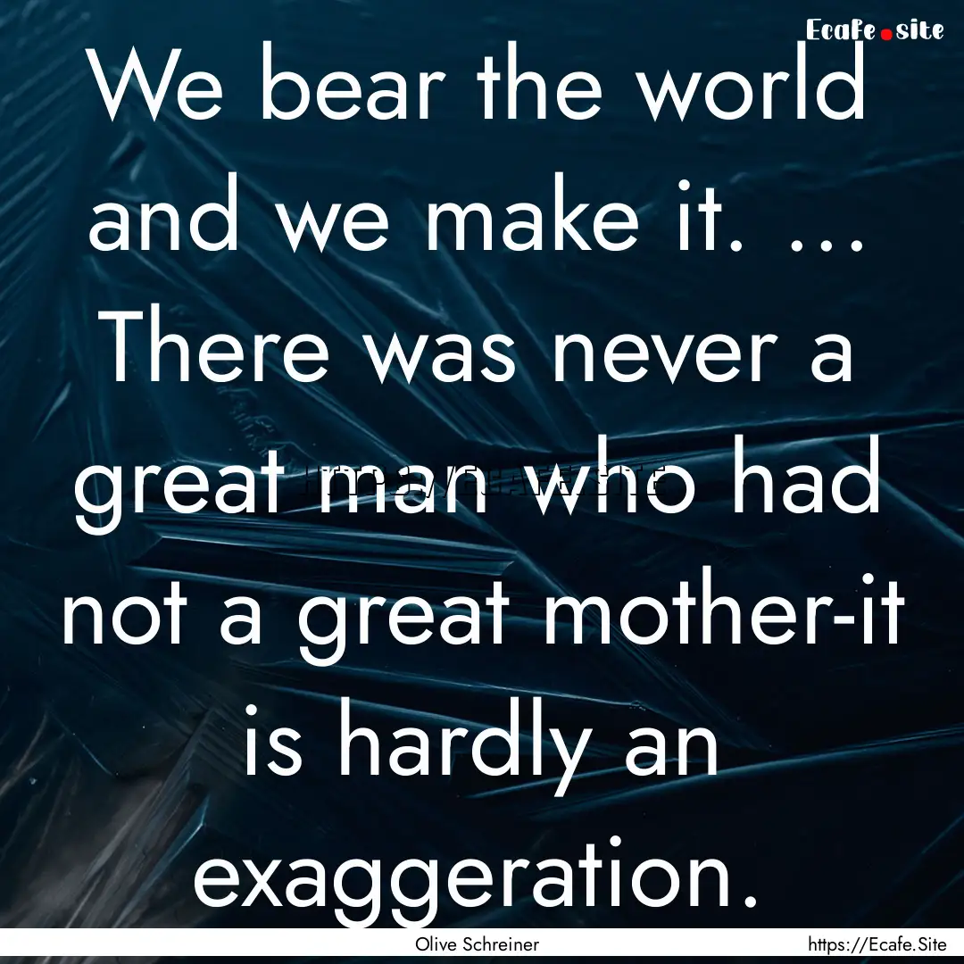 We bear the world and we make it. ... There.... : Quote by Olive Schreiner