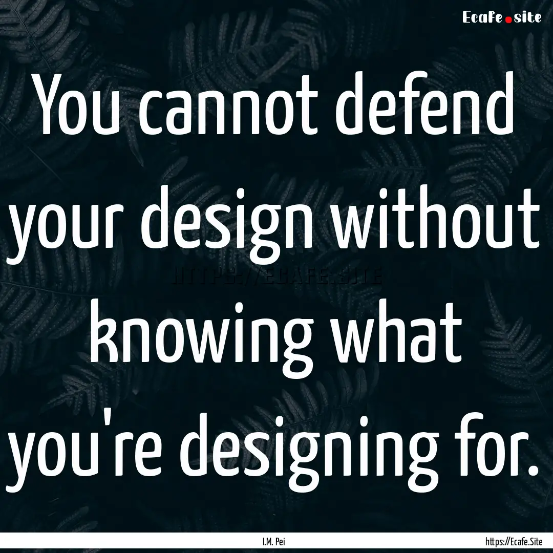 You cannot defend your design without knowing.... : Quote by I.M. Pei