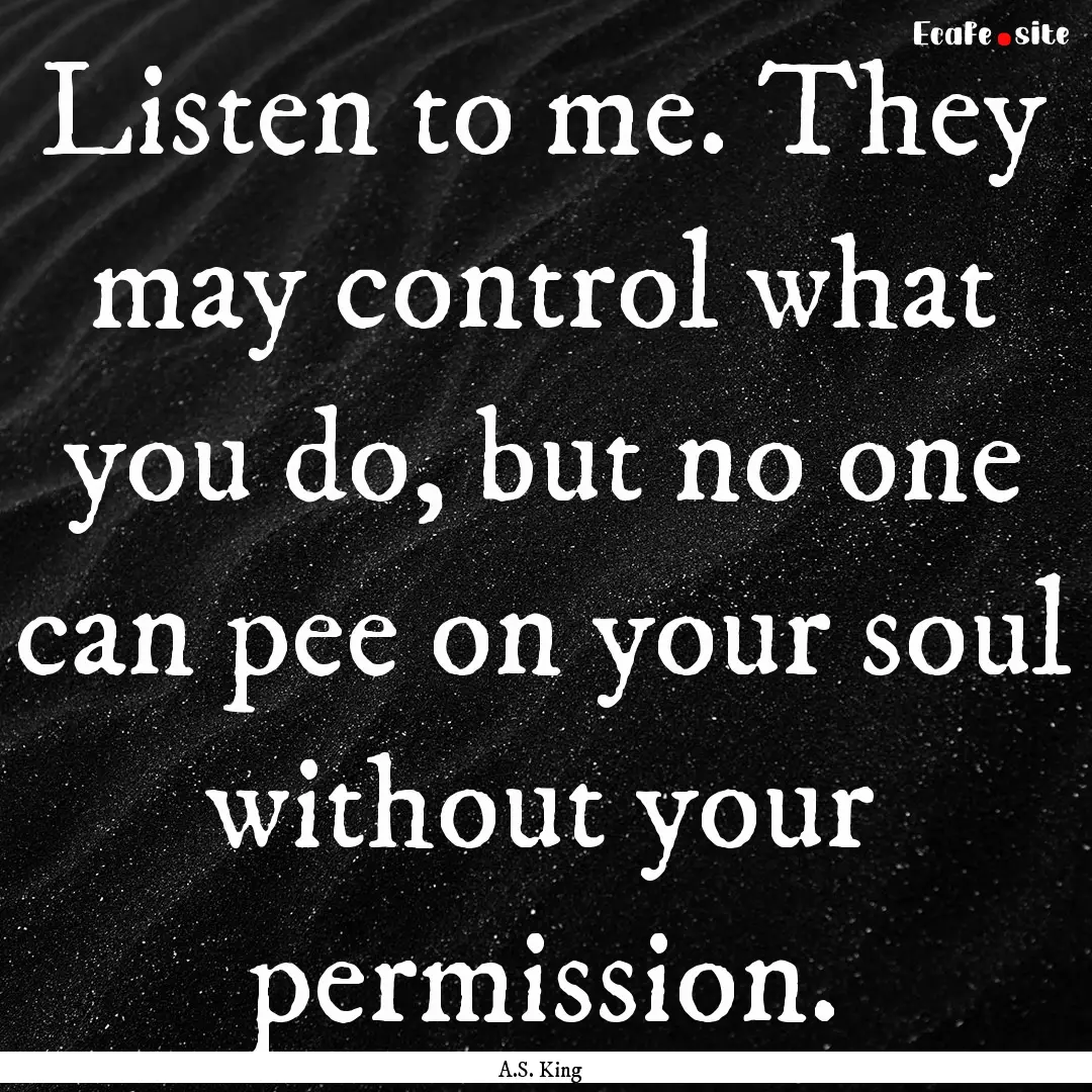 Listen to me. They may control what you do,.... : Quote by A.S. King