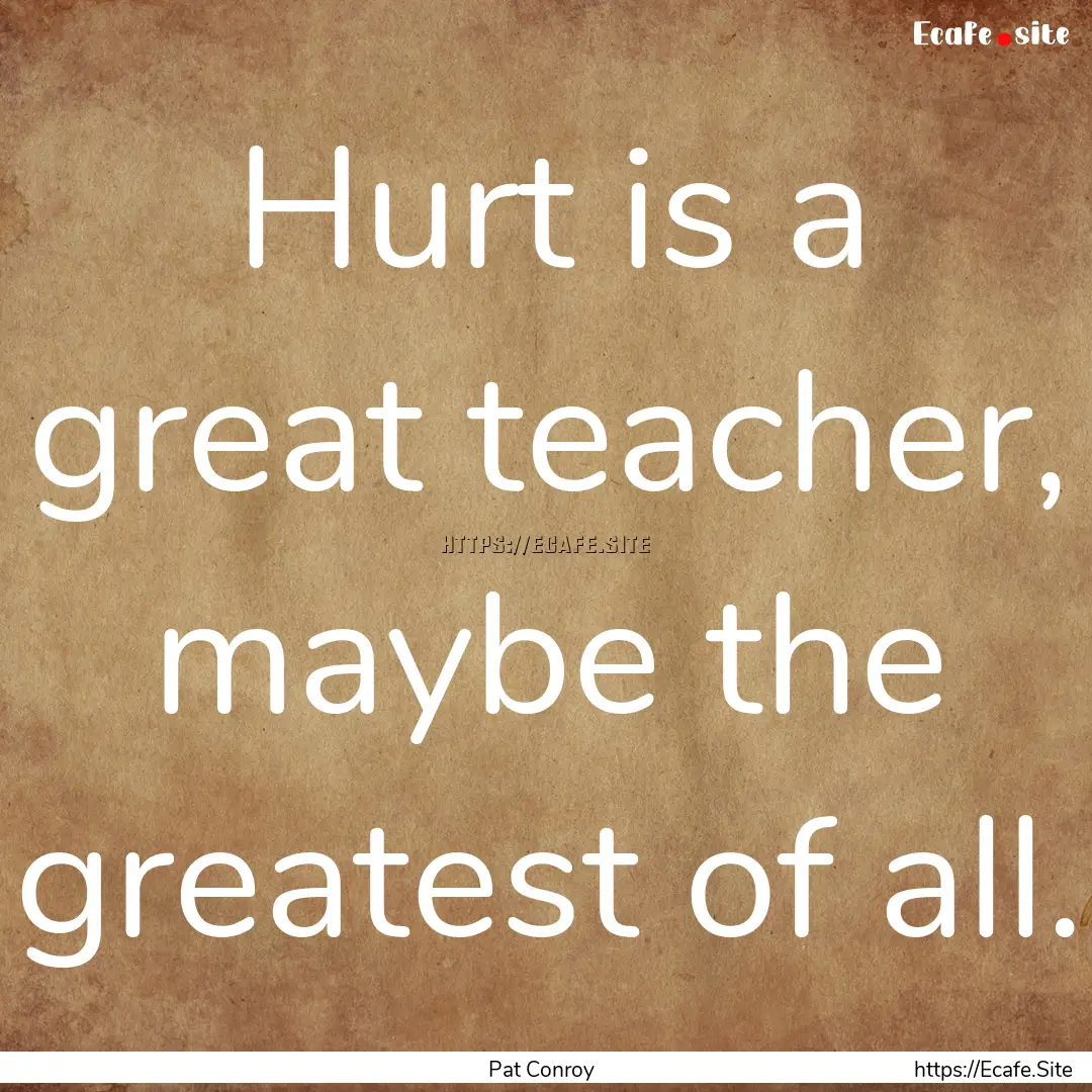 Hurt is a great teacher, maybe the greatest.... : Quote by Pat Conroy