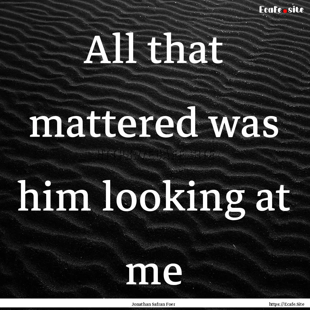 All that mattered was him looking at me : Quote by Jonathan Safran Foer