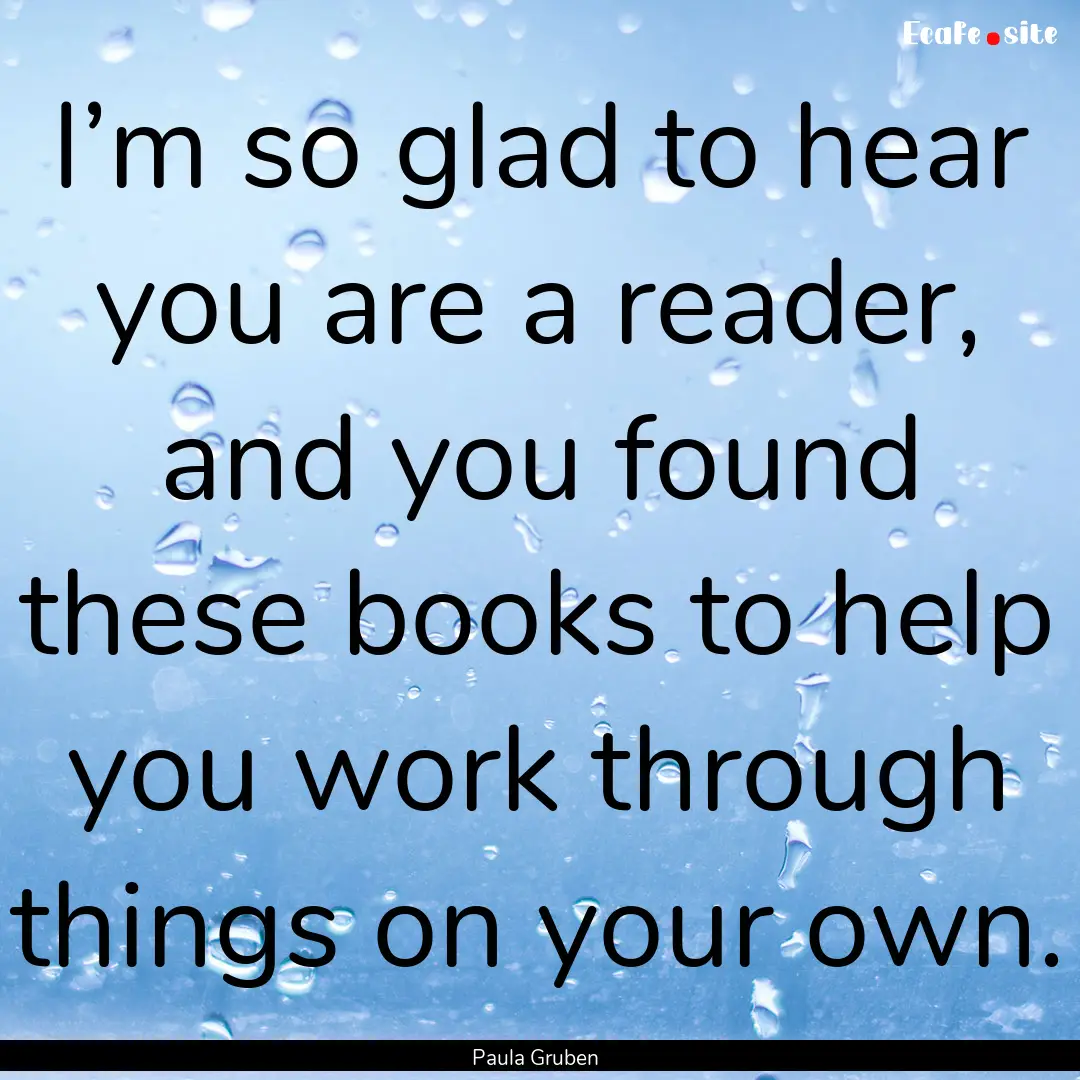 I’m so glad to hear you are a reader, and.... : Quote by Paula Gruben