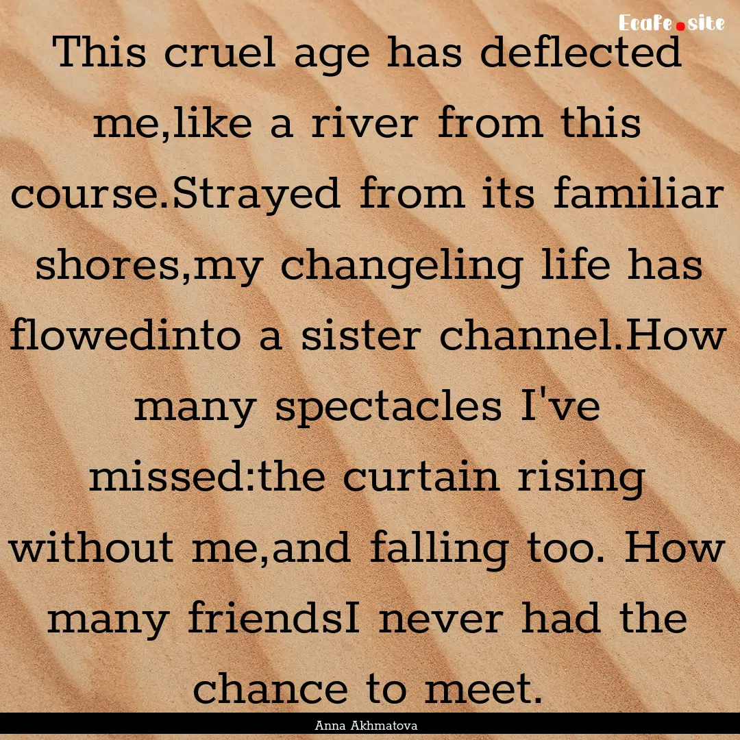 This cruel age has deflected me,like a river.... : Quote by Anna Akhmatova