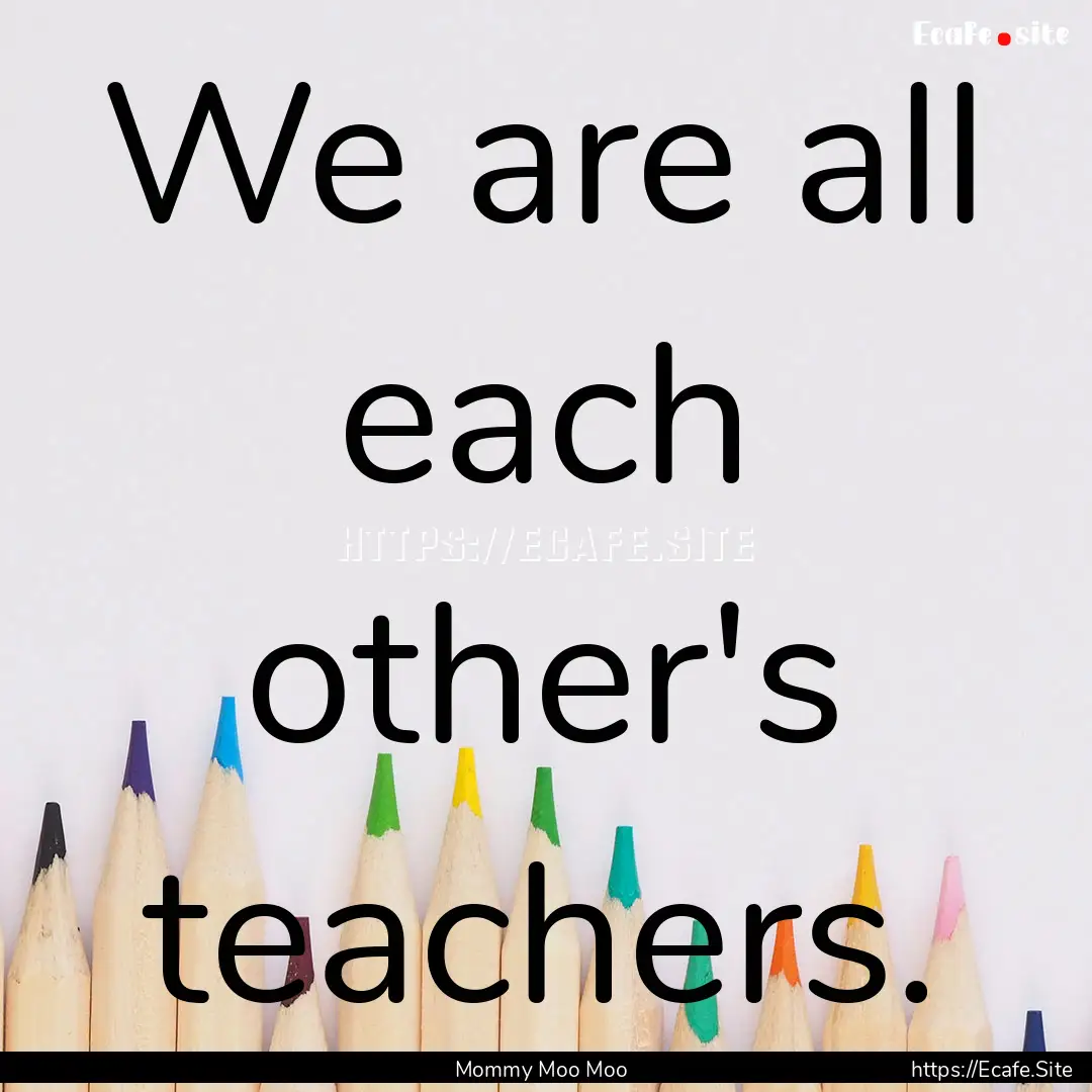 We are all each other's teachers. : Quote by Mommy Moo Moo