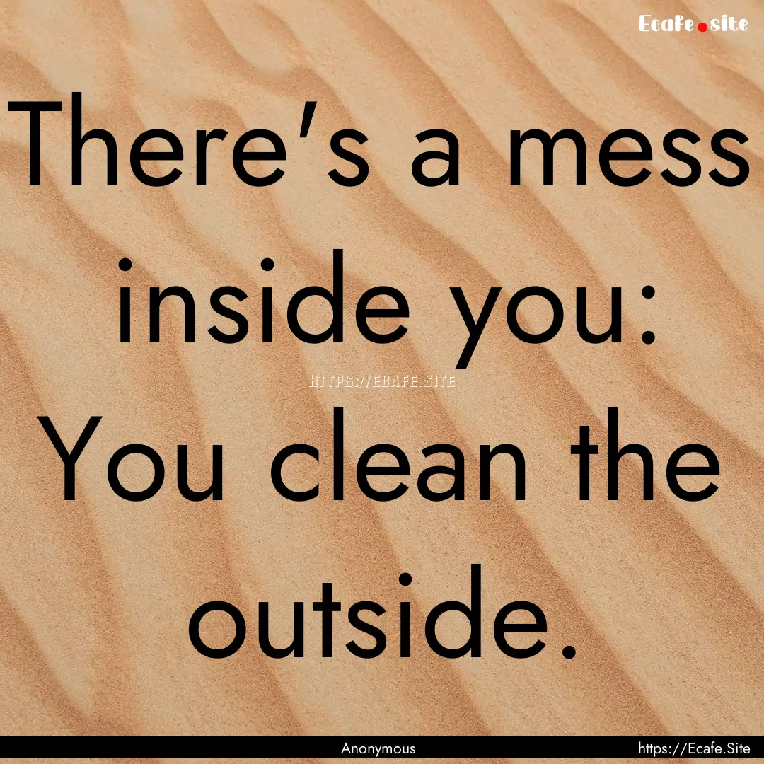 There's a mess inside you: You clean the.... : Quote by Anonymous