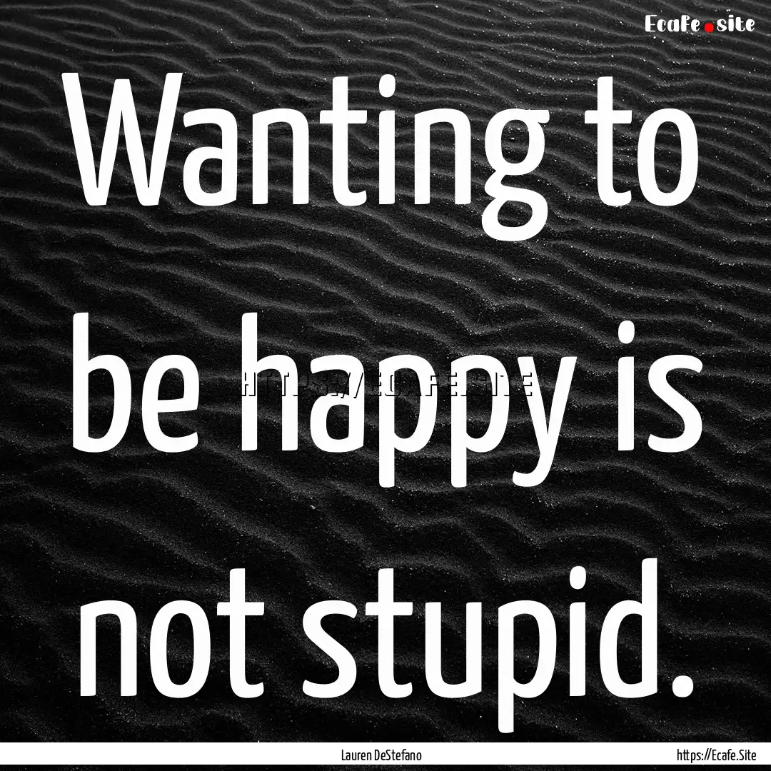 Wanting to be happy is not stupid. : Quote by Lauren DeStefano