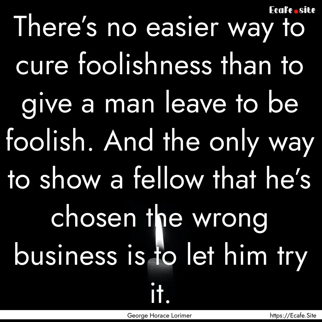 There’s no easier way to cure foolishness.... : Quote by George Horace Lorimer