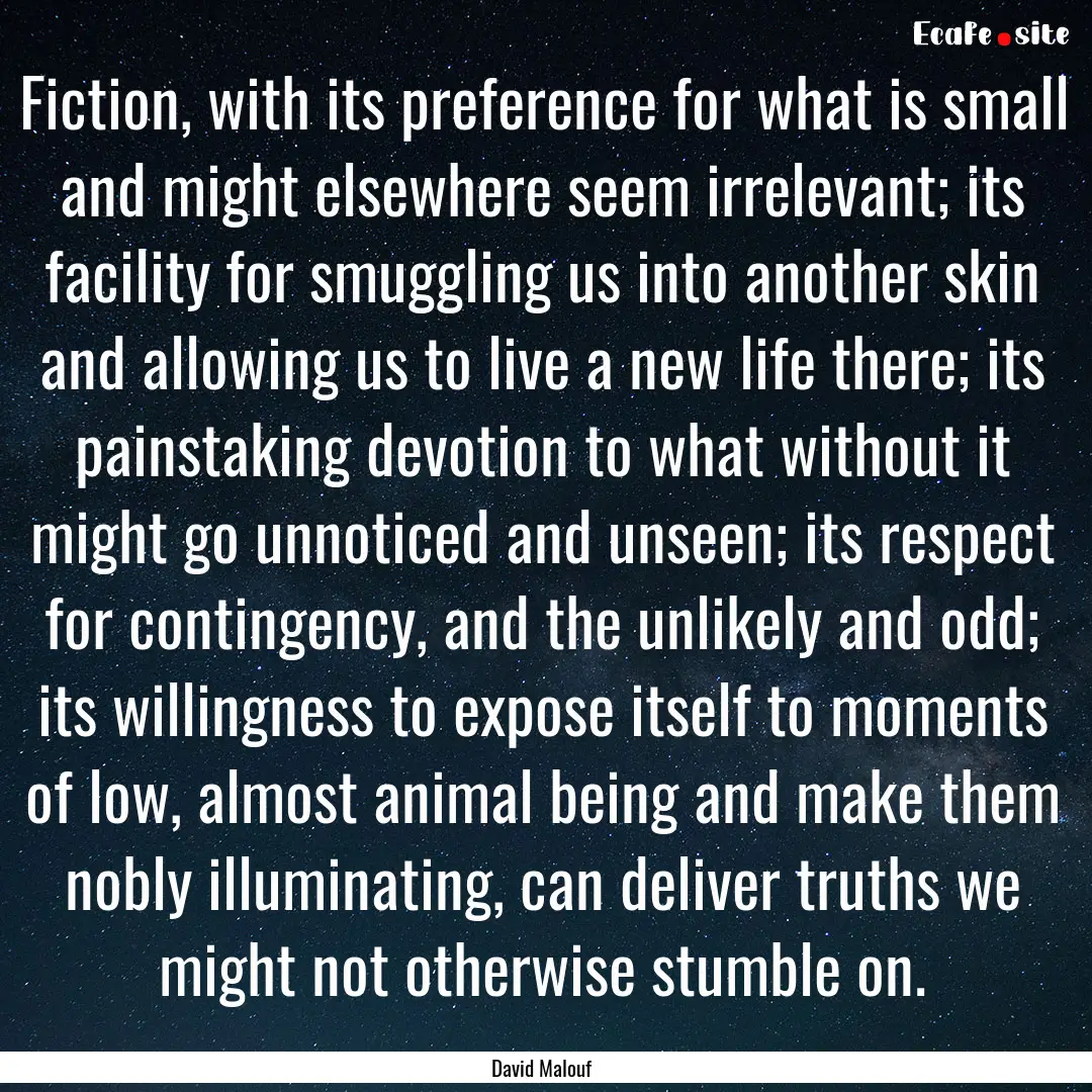 Fiction, with its preference for what is.... : Quote by David Malouf