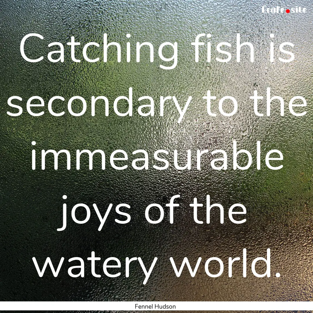 Catching fish is secondary to the immeasurable.... : Quote by Fennel Hudson