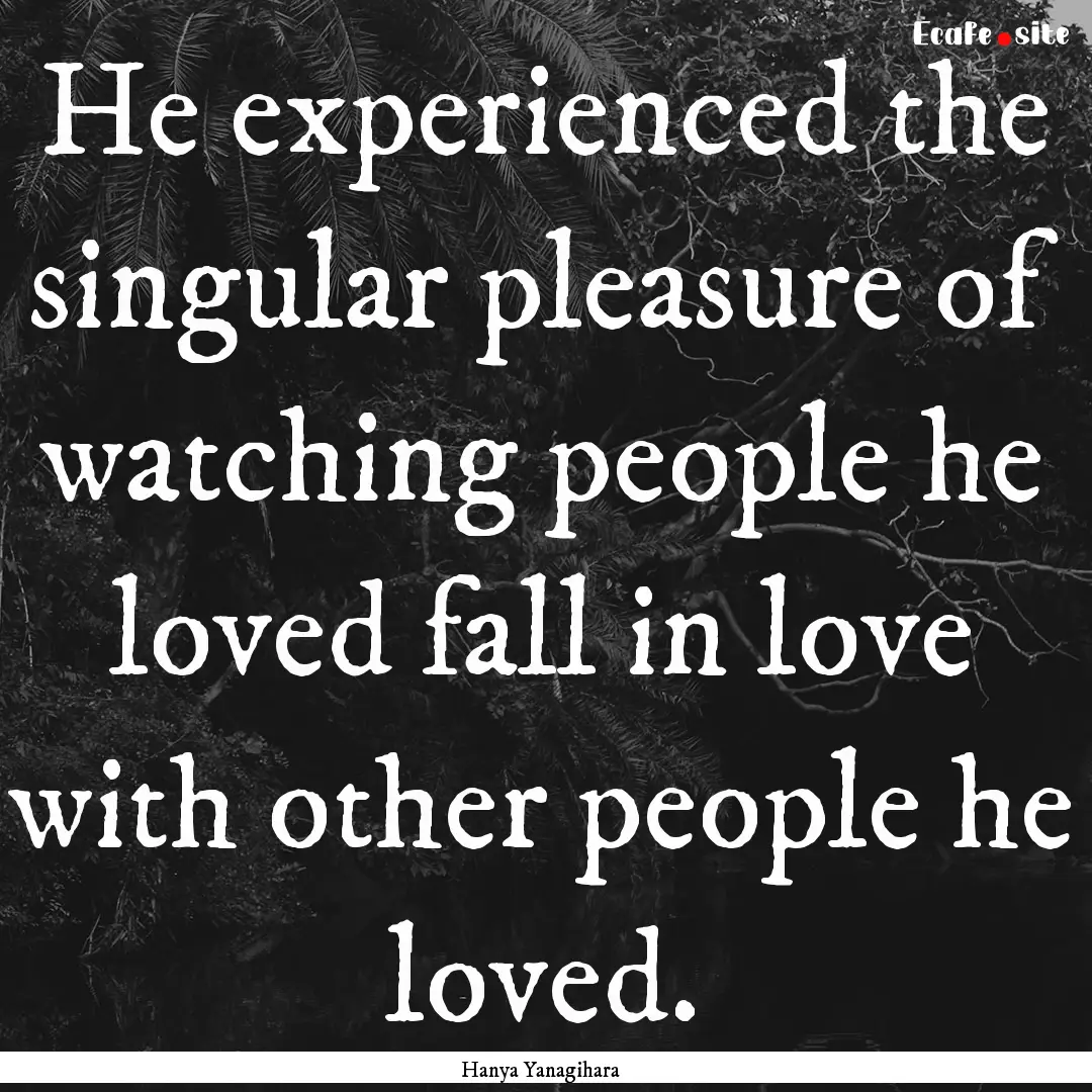 He experienced the singular pleasure of watching.... : Quote by Hanya Yanagihara