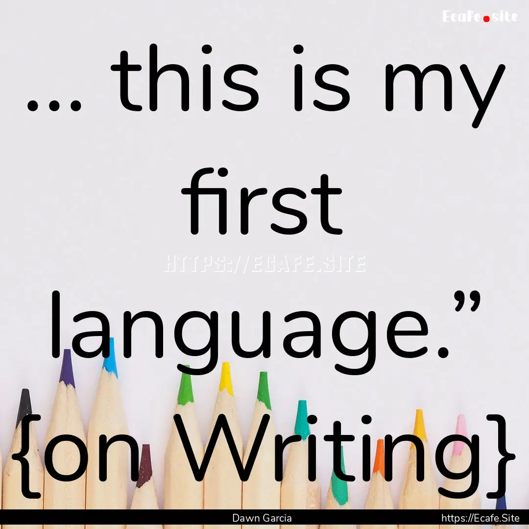 … this is my first language.” {on Writing}.... : Quote by Dawn Garcia