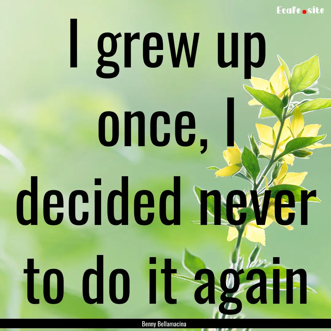 I grew up once, I decided never to do it.... : Quote by Benny Bellamacina