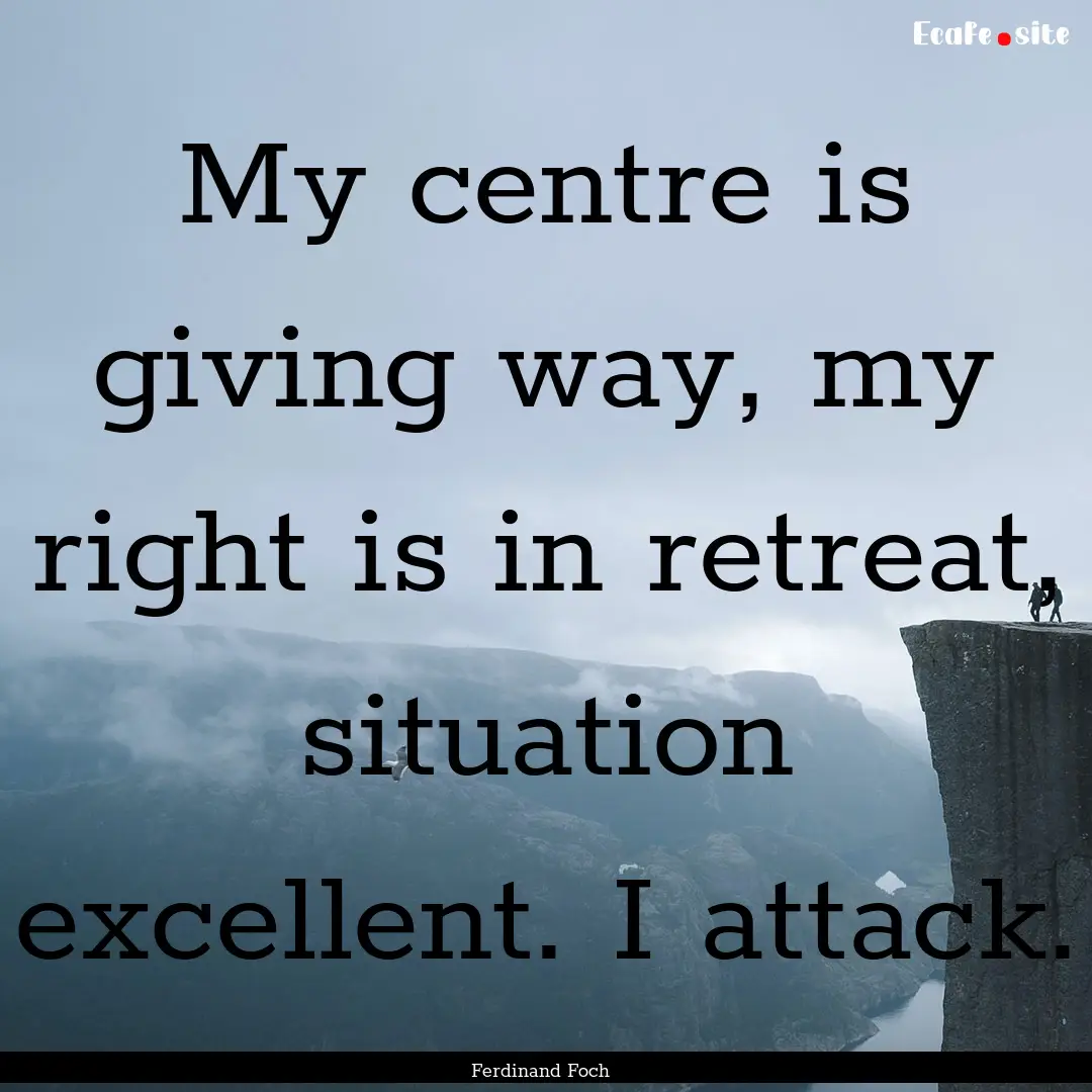 My centre is giving way, my right is in retreat,.... : Quote by Ferdinand Foch