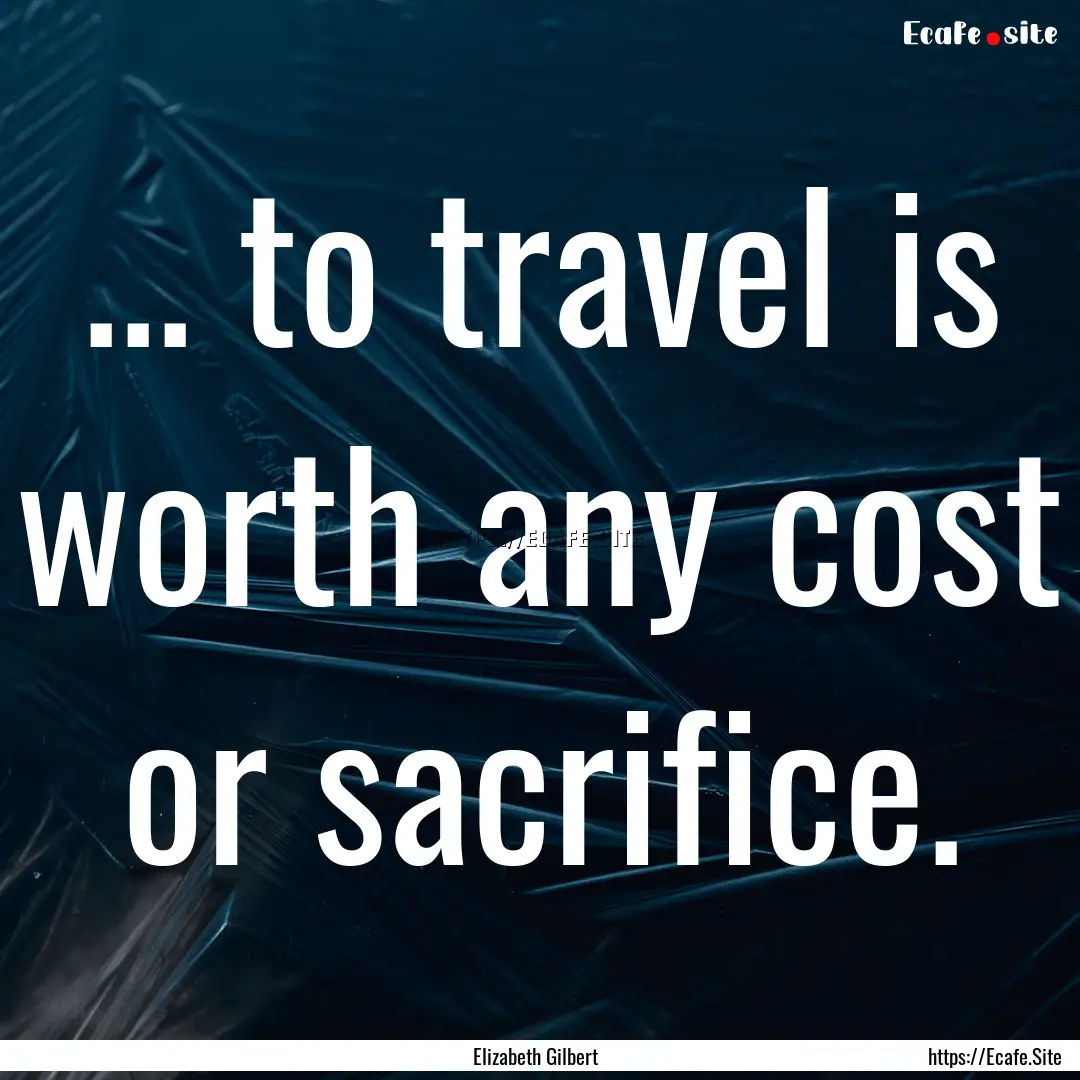 ... to travel is worth any cost or sacrifice..... : Quote by Elizabeth Gilbert