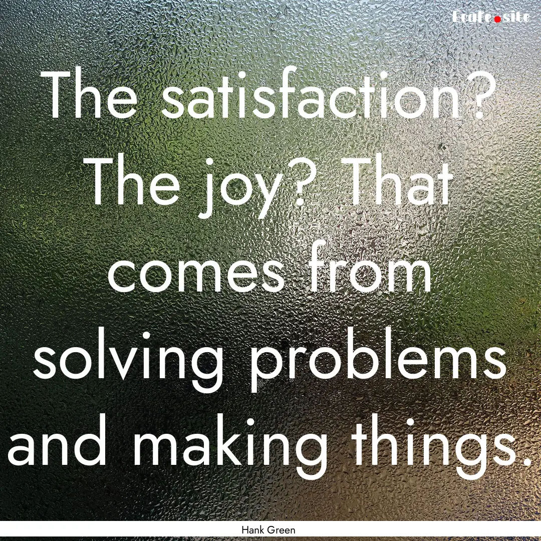 The satisfaction? The joy? That comes from.... : Quote by Hank Green