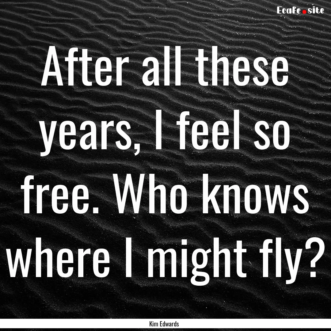 After all these years, I feel so free. Who.... : Quote by Kim Edwards