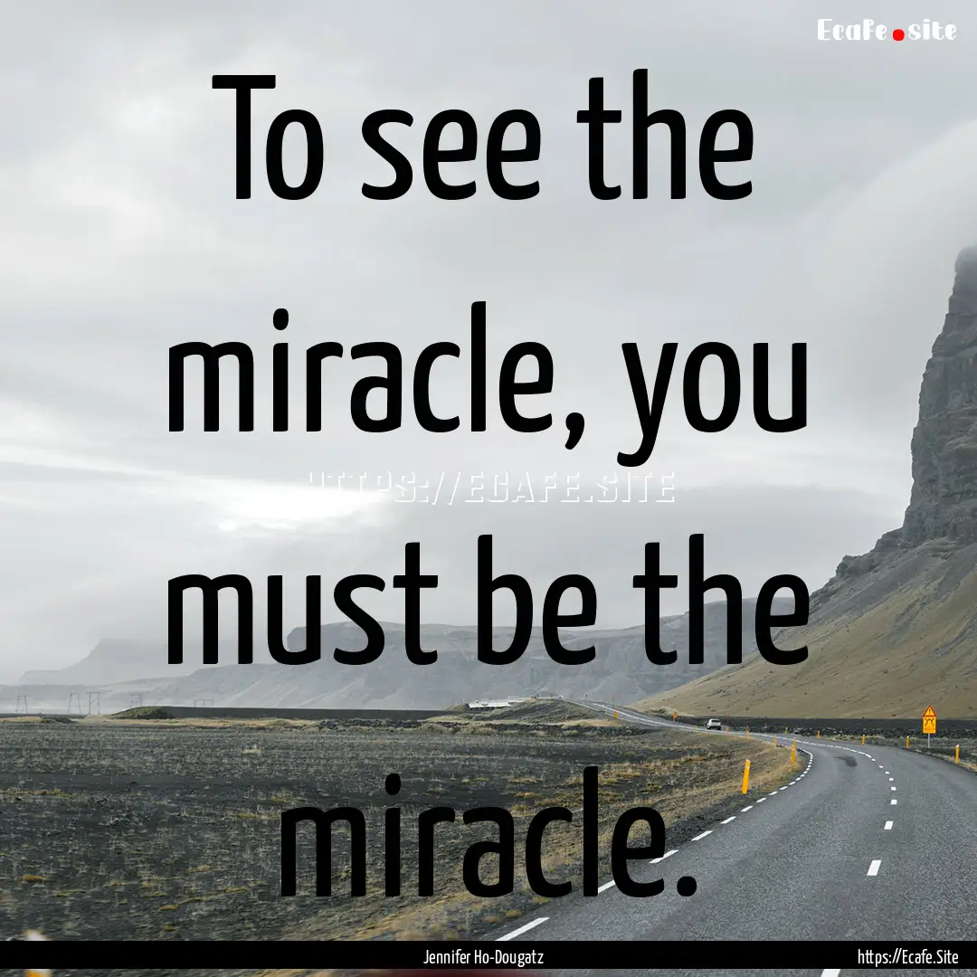 To see the miracle, you must be the miracle..... : Quote by Jennifer Ho-Dougatz