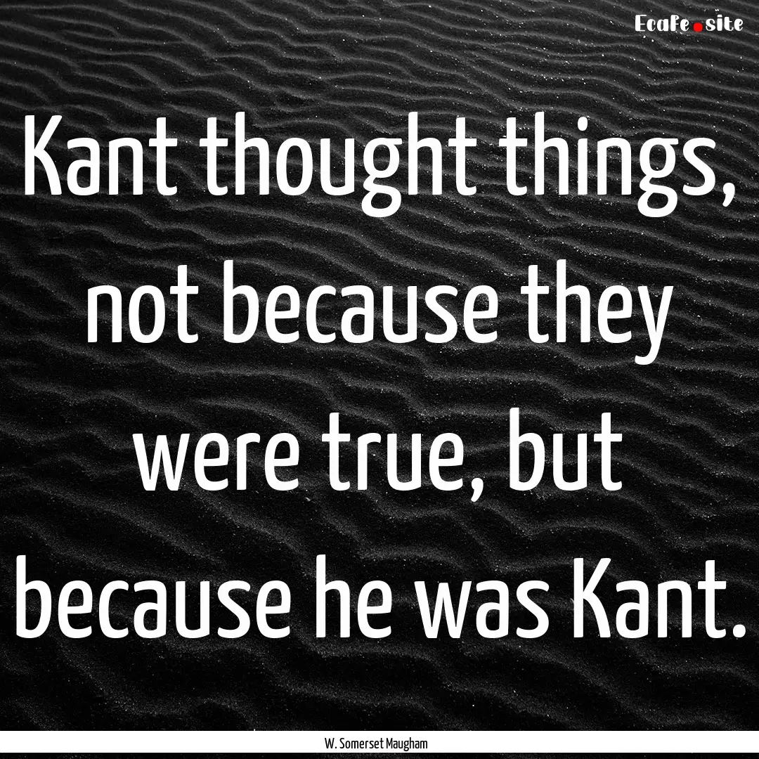 Kant thought things, not because they were.... : Quote by W. Somerset Maugham