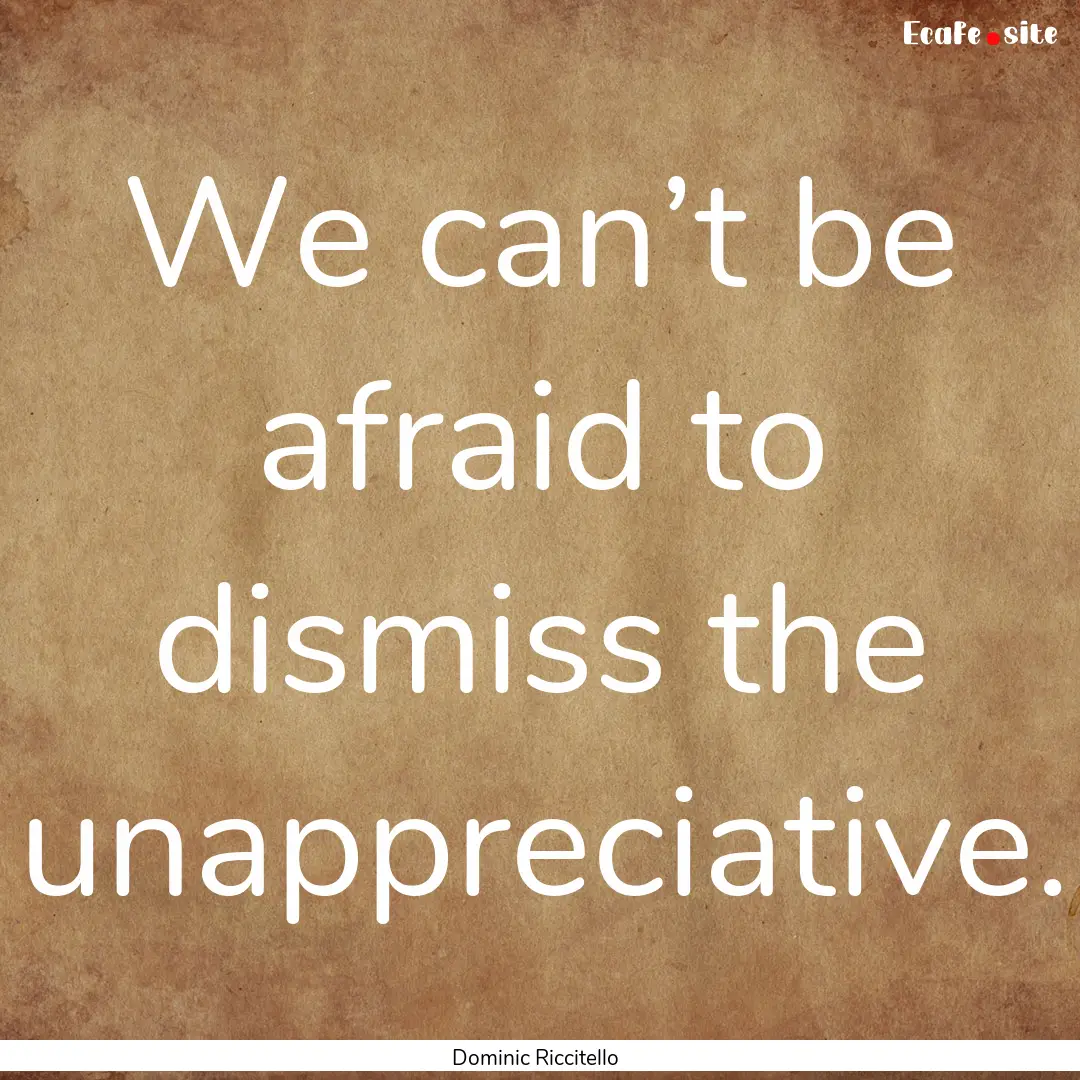 We can’t be afraid to dismiss the unappreciative..... : Quote by Dominic Riccitello