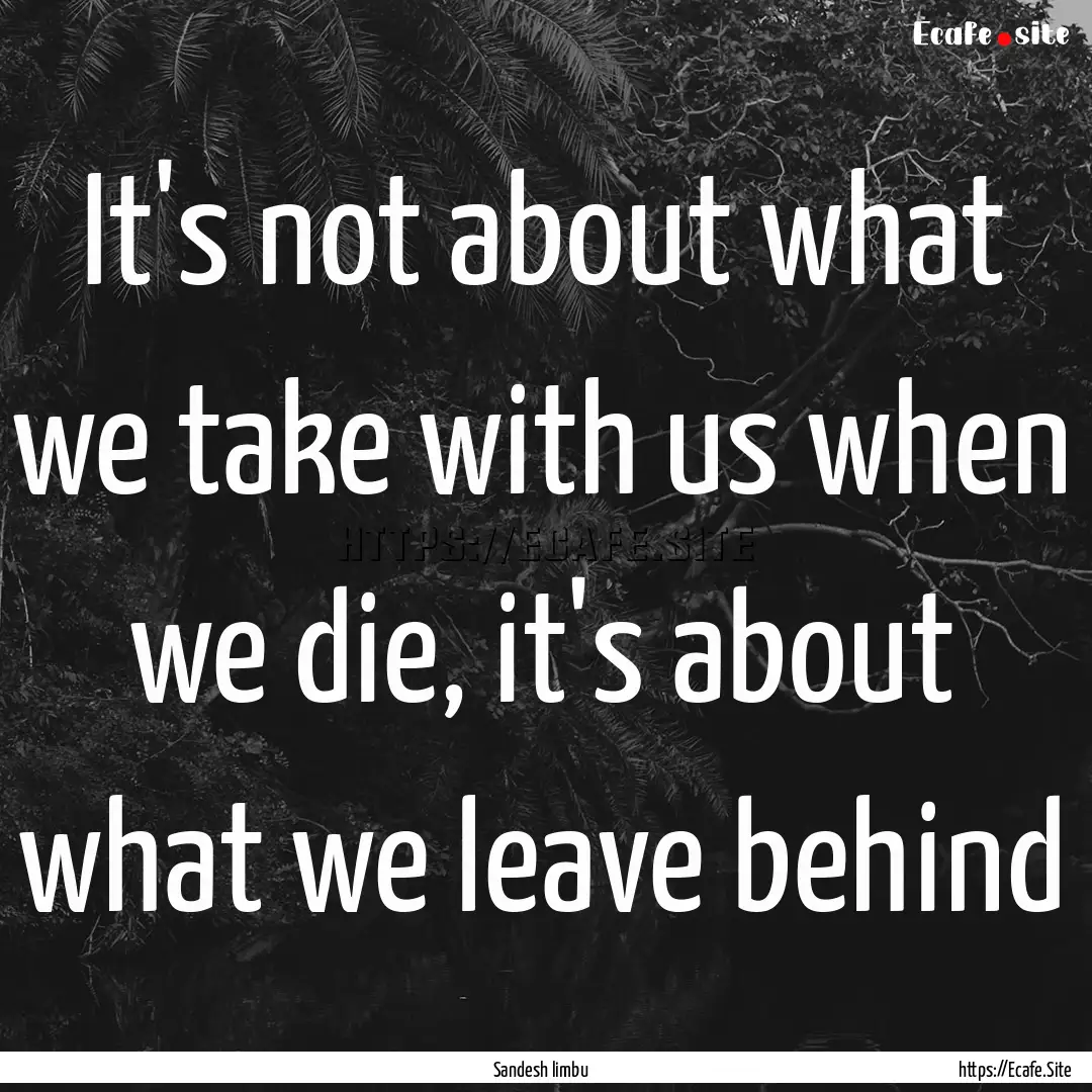 It's not about what we take with us when.... : Quote by Sandesh limbu